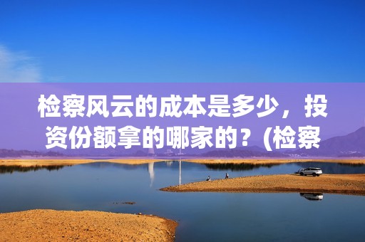 检察风云的成本是多少，投资份额拿的哪家的？(检察风云是个什么单位)