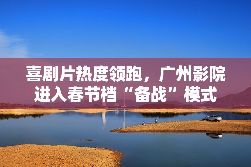喜剧片热度领跑，广州影院进入春节档“备战”模式