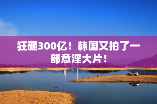 狂砸300亿！韩国又拍了一部意淫大片！