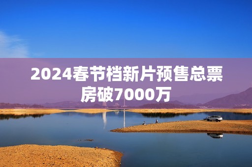 2024春节档新片预售总票房破7000万
