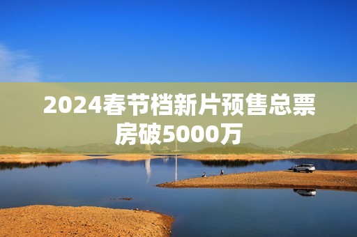 2024春节档新片预售总票房破5000万