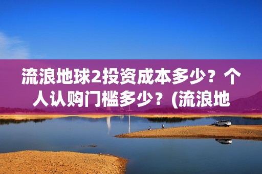 流浪地球2投资成本多少？个人认购门槛多少？(流浪地球2剧情推测)
