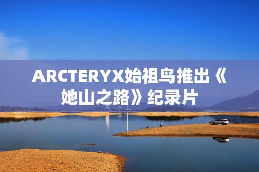 ARCTERYX始祖鸟推出《她山之路》纪录片