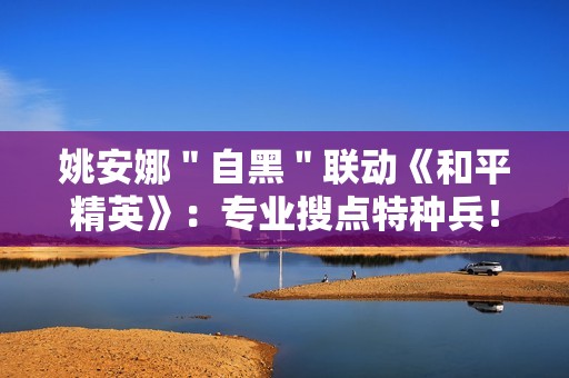 姚安娜＂自黑＂联动《和平精英》：专业搜点特种兵！