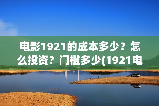 电影1921的成本多少？怎么投资？门槛多少(1921电影耗资)