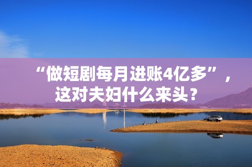 “做短剧每月进账4亿多”，这对夫妇什么来头？