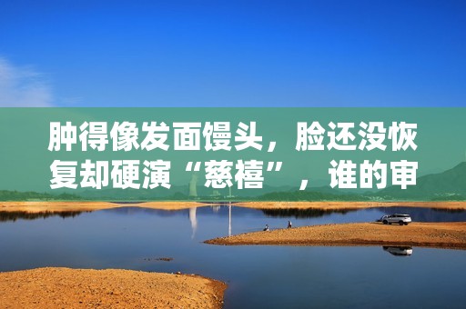 肿得像发面馒头，脸还没恢复却硬演“慈禧”，谁的审美出了问题？