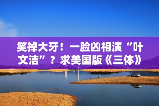 笑掉大牙！一脸凶相演“叶文洁”？求美国版《三体》别闭眼选角了