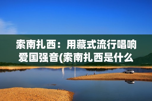 索南扎西：用藏式流行唱响爱国强音(索南扎西是什么意思)