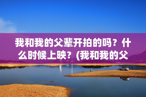 我和我的父辈开拍的吗？什么时候上映？(我和我的父辈开始拍了吗)