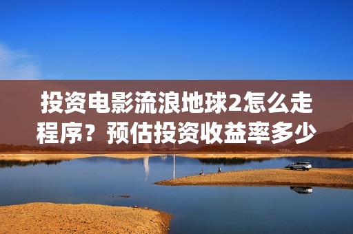 投资电影流浪地球2怎么走程序？预估投资收益率多少？有保底协议吗？(电影流浪地球百度百科)