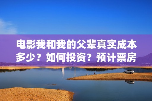 电影我和我的父辈真实成本多少？如何投资？预计票房多少？(电影我和我的父亲演员表全部)