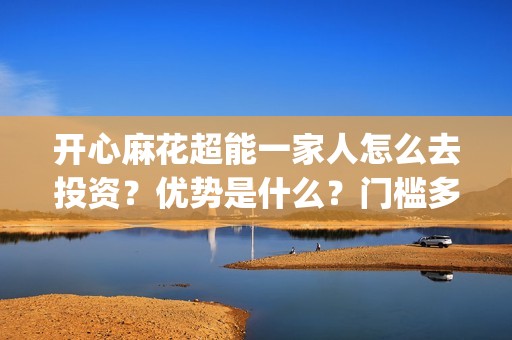 开心麻花超能一家人怎么去投资？优势是什么？门槛多少？(开心麻花超级伙伴计划)