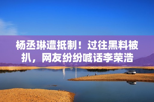 杨丞琳遭抵制！过往黑料被扒，网友纷纷喊话李荣浩