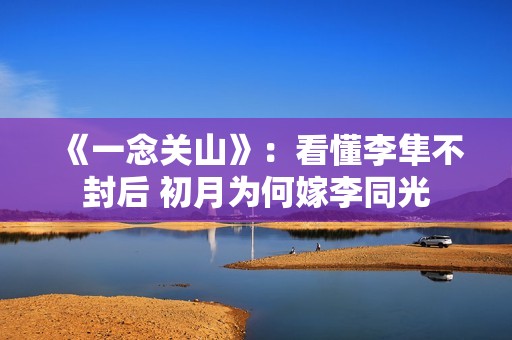 《一念关山》：看懂李隼不封后 初月为何嫁李同光