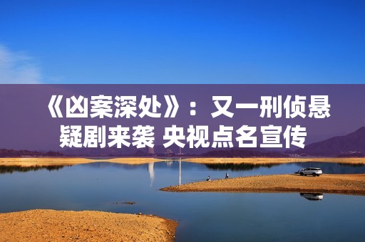 《凶案深处》：又一刑侦悬疑剧来袭 央视点名宣传