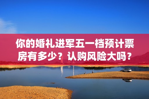 你的婚礼进军五一档预计票房有多少？认购风险大吗？(你的婚礼嘉宾mv)