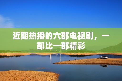 近期热播的六部电视剧，一部比一部精彩