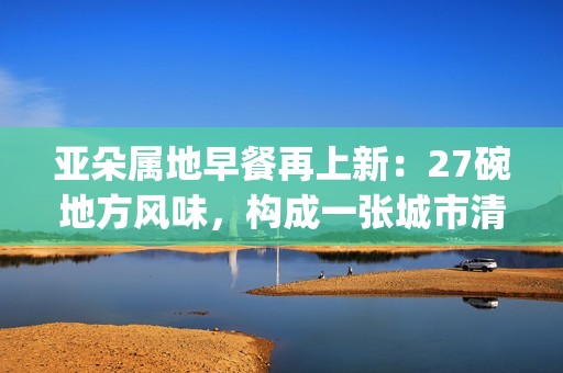 亚朵属地早餐再上新：27碗地方风味，构成一张城市清晨的味觉地图(亚朵at专属早餐)