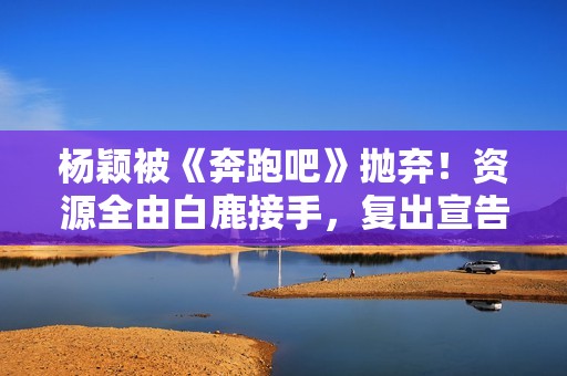杨颖被《奔跑吧》抛弃！资源全由白鹿接手，复出宣告失败