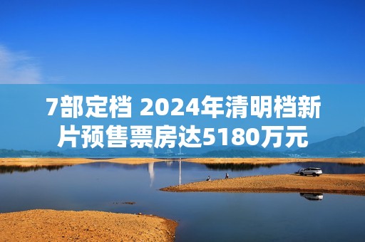7部定档 2024年清明档新片预售票房达5180万元