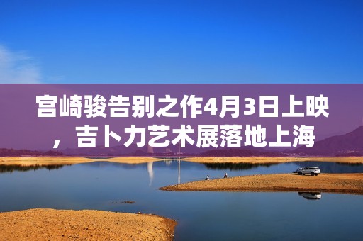 宫崎骏告别之作4月3日上映，吉卜力艺术展落地上海