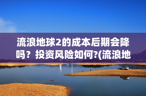 流浪地球2的成本后期会降吗？投资风险如何?(流浪地球2成就)