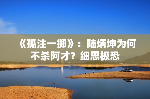 《孤注一掷》：陆炳坤为何不杀阿才？细思极恐