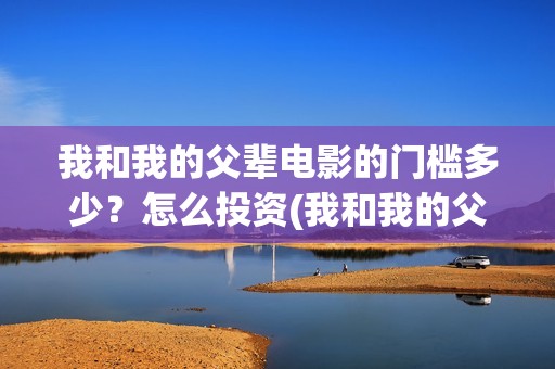 我和我的父辈电影的门槛多少？怎么投资(我和我的父辈电影多长时间能看完)