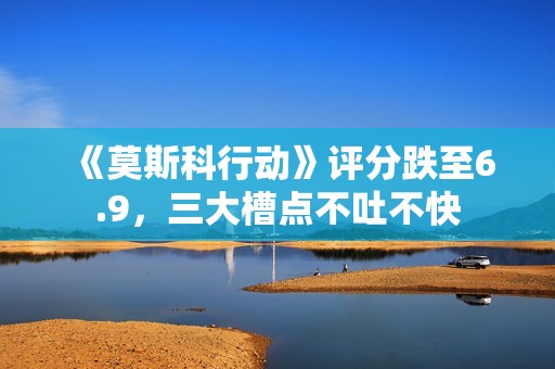 《莫斯科行动》评分跌至6.9，三大槽点不吐不快