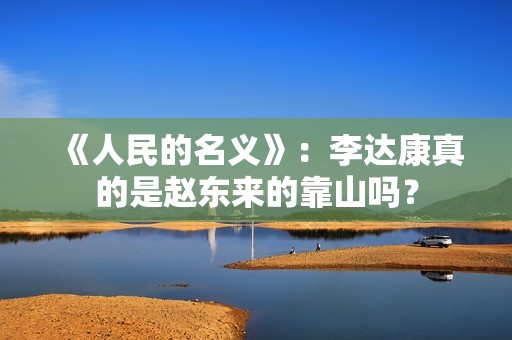 《人民的名义》：李达康真的是赵东来的靠山吗？