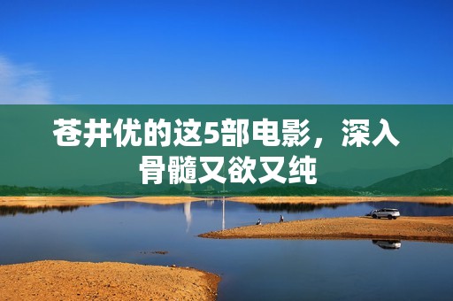 苍井优的这5部电影，深入骨髓又欲又纯