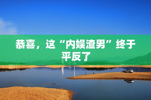 恭喜，这“内娱渣男”终于平反了