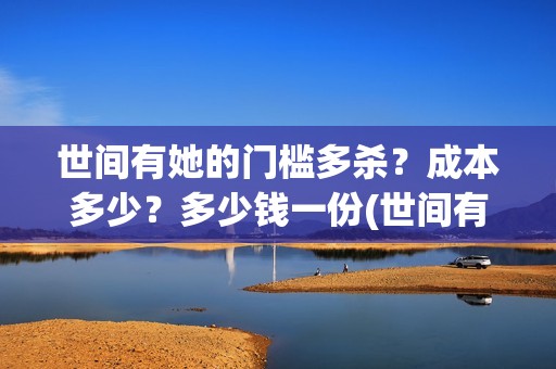 世间有她的门槛多杀？成本多少？多少钱一份(世间有她讲什么的)