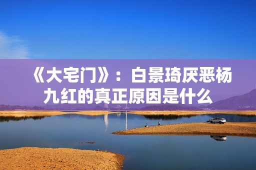 《大宅门》：白景琦厌恶杨九红的真正原因是什么