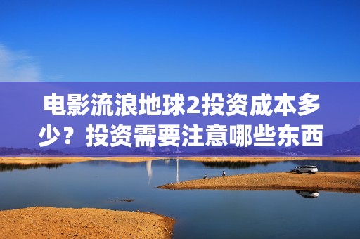 电影流浪地球2投资成本多少？投资需要注意哪些东西？(电影流浪地球2演员表)