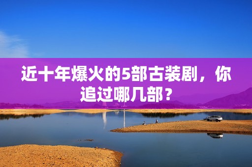 近十年爆火的5部古装剧，你追过哪几部？