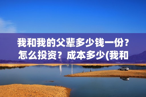 我和我的父辈多少钱一份？怎么投资？成本多少(我和我的父辈几个故事原型)