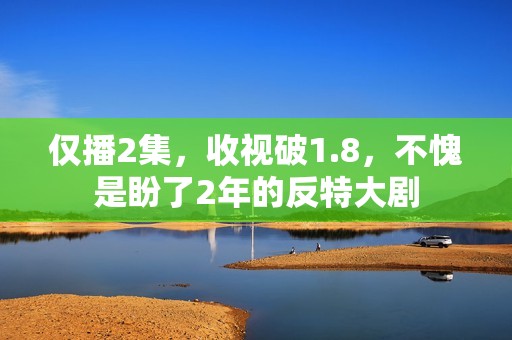 仅播2集，收视破1.8，不愧是盼了2年的反特大剧