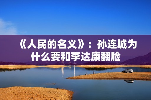 《人民的名义》：孙连城为什么要和李达康翻脸