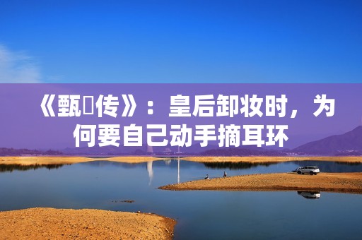 《甄嬛传》:皇后卸妆时,为何要自己动手摘耳环 《甄嬛传》:皇后卸妆时,为何要自己动手摘耳环