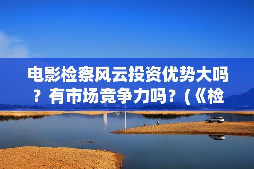 电影检察风云投资优势大吗？有市场竞争力吗？(《检察风云》)