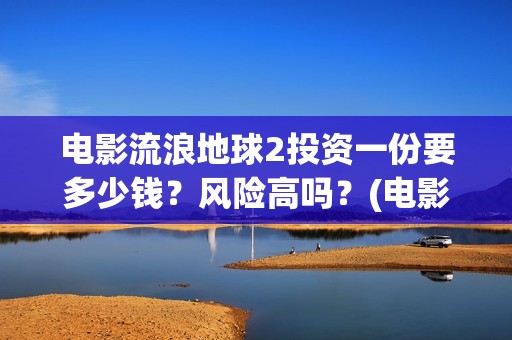 电影流浪地球2投资一份要多少钱？风险高吗？(电影流浪地球2影评)