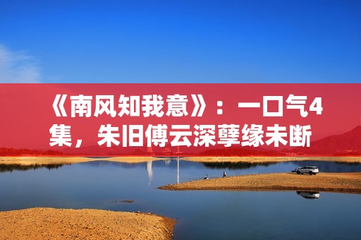 《南风知我意》：一口气4集，朱旧傅云深孽缘未断