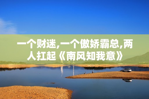 一个财迷,一个傲娇霸总,两人扛起《南风知我意》
