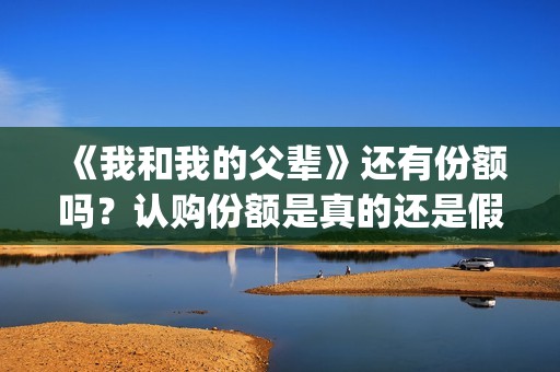 《我和我的父辈》还有份额吗？认购份额是真的还是假的？(我和我的父辈电影免费播放完整版观后感)