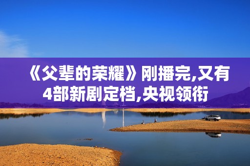 《父辈的荣耀》刚播完,又有4部新剧定档,央视领衔