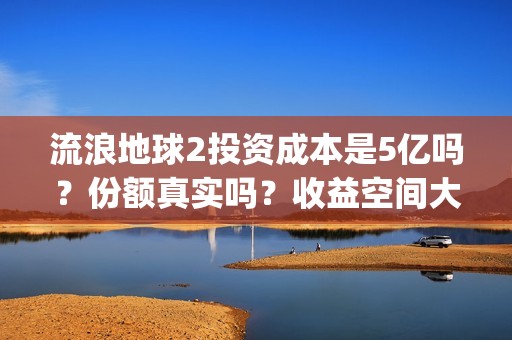 流浪地球2投资成本是5亿吗？份额真实吗？收益空间大吗？(流浪地球2总出品方)