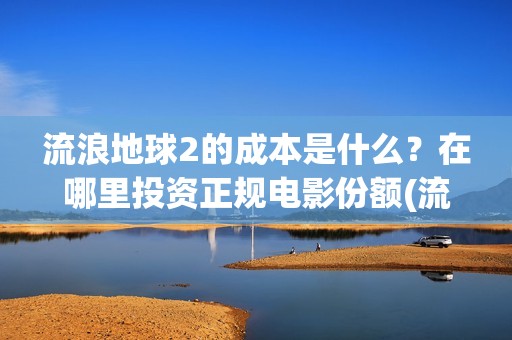 流浪地球2的成本是什么？在哪里投资正规电影份额(流浪地球2的成本)