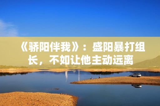 《骄阳伴我》：盛阳暴打组长，不如让他主动远离